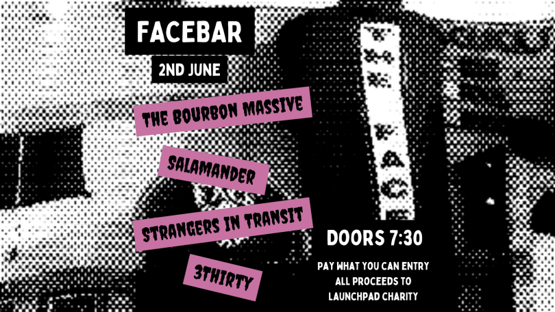 There is a black and white warped background image of the Facebar. Atop it is white text with a black background that reads ‘Facebar 2nd June’. Under this there is black text on a purple background reading ‘The Bourbon Massive’ ‘Salamander’ ‘Strangers in Transit’ ‘3Thirty’. In the bottom right corner there is white text on a black background reading ‘Doors 7:30 pay what you can entry all proceeds to launchpad charity’ 