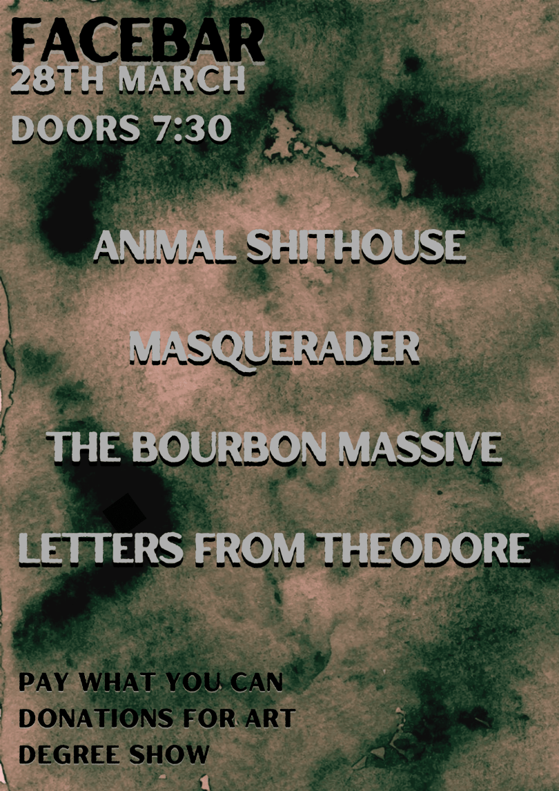 Black and white text displayed on a watercolour style  green, black and brown background reading “Facebar, 28th March, doors 7:30pm. Animal Shithouse, Masquerader, The Bourbon Massive, Letters from Theodore. Pay what you can donations for art degree show.” 