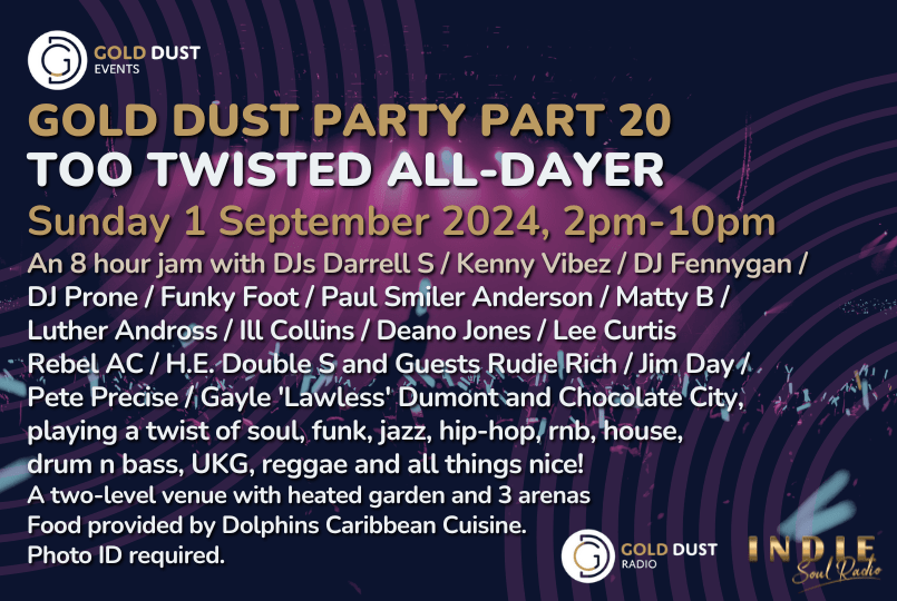 GOLD DUST PARTY PART 20 - TOO TWISTED ALL-DAYER  An 8 hour jam with DJs Darrell S / Kenny Vibez / DJ Fennygan /  DJ Prone / Funky Foot / Paul Smiler Anderson / Matty B /  Luther Andross / Ill Collins / Deano Jones / Lee Curtis  Rebel AC / H.E. Double S and Guests Rudie Rich / Jim Day /  Pete Precise / Gayle 'Lawless' Dumont and Chocolate City,  playing a twist of soul, funk, jazz, hip-hop, rnb, house,  drum n bass, UKG, reggae and all things nice!  A two-level venue with heated garden and 3 arenas  Food pro