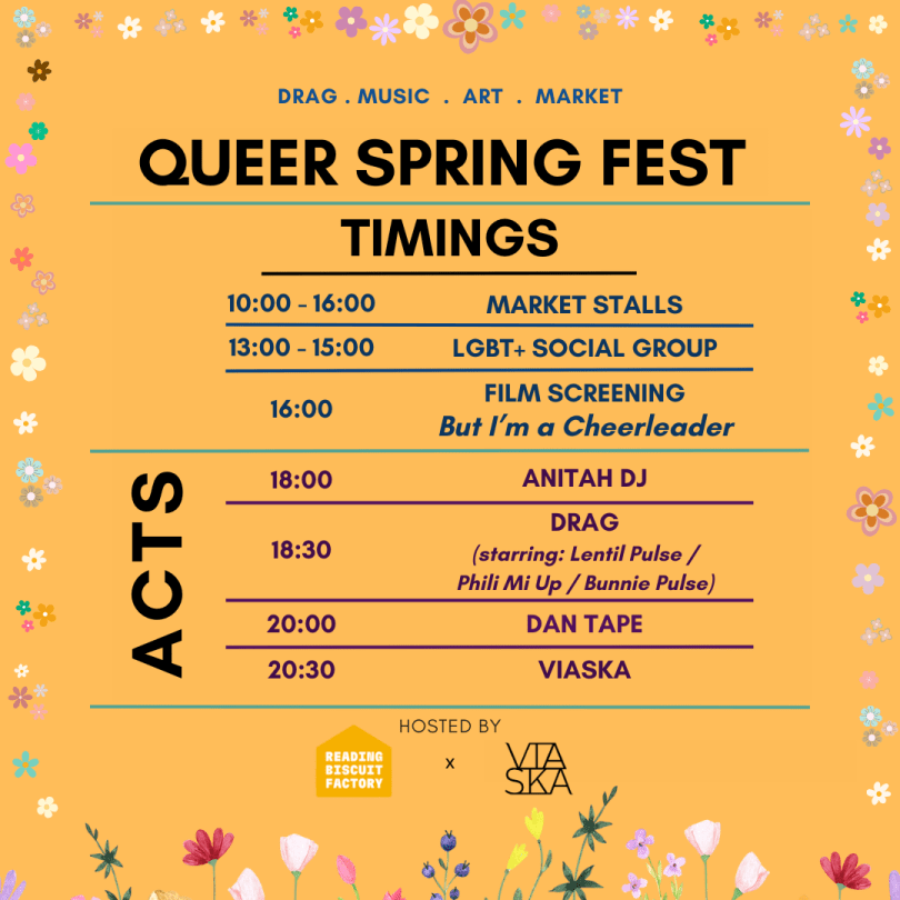 Queer Spring fest on the 13th of april at reading biscuit factory. Timings: market stalls are from 10am to 4pm, lgbt+ social group is from 1pm to 3pm, the film screening of But I'm a cheerleader from 4pm, live acts from 6pm featuring anitah dj, lentil pulse, phili mi up, dan tape from tape it shut and viaska. hosted by reading biscuit factory and viaska.+