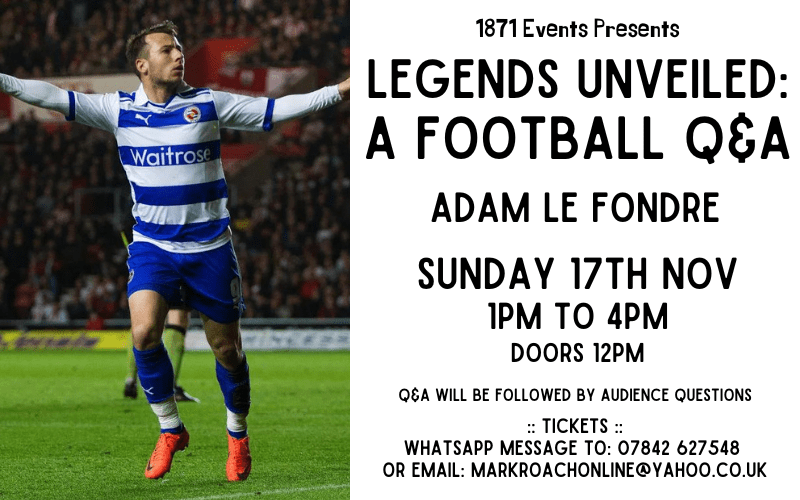 1871 Events Presents...  Legends Unveiled: A Football Q&A - Adam Le Fondre  Adam Le Fondre joined Reading in 2011 and made more than 100 appearances for the club. His goals helped Reading return to the Premier League in 2012. He was the side's top scorer in three consecutive seasons, including the 2012-13 Premier League season, in which Le Fondre scored against Arsenal, Chelsea, Manchester United, Newcastle United, Everton, West Ham and Stoke City. The striker has also played for Sydney FC, Mumbai City, Hib