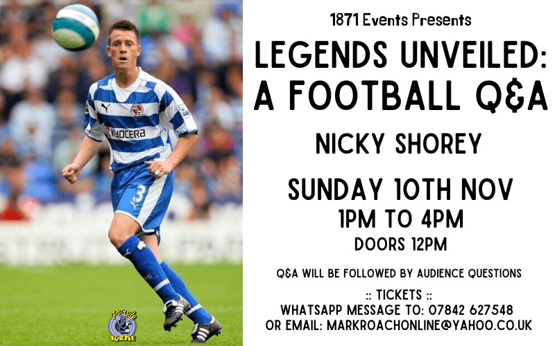 1871 Events Presents...  Legends Unveiled: A Football Q&A - Nicky Shorey  Nicky Shorey signed for Reading in 2000 and MAde more than 300 appearances for the club. He is considered to be one of the greatest left backs in the club's history, and was part of the record-breaking Reading side that won promotion to the Premier League for the first time.  Shorey was the first Reading Player to represent England for more than 100 years, making his debut against Brazil in a side that included David Beckham, Michael 