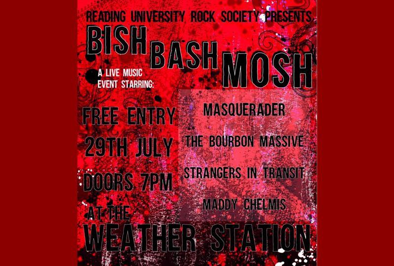 Black text sits atop a grainy black and red background reading: “Reading University Rock Society Presents BISH BASH MOSH.” In smaller white font underneath, the text reads “A live music event starring.” In black font to the right of the page it then reads “Masquerader, The Bourbon Massive, Strangers in Transit, Maddy Chelmis.” To the left of the image in slightly larger, black font it reads, “Free entry, 29th July, Doors 7pm at the Weather Station.’”