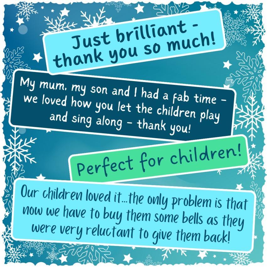 A few pieces of audience feedback from our 2022 Christmas concert. Feedback reads: "Just brilliant - thank you so much!" | "My mum, my son and I had a fab time - we loved how you let the children play and sing along - thank you!" | "Perfect for children!" | "Our children loved it...the only problem is that now we have to buy them some bells as they were very reluctant to give them back! 