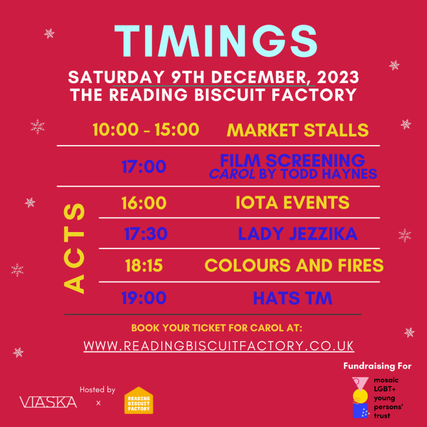 Timings for the Queer Art Xmas Festival, Saturday 9th of December, at the Reading Biscuit Factory.10 A-m to 15 P-M are the market stalls.At 5 P-M is the film, 'Carol', directed by Todd Haynes starring Cate Blanchette and Mara Rooney.At 4 P-M is Iota Events, a drag group.At 5 30 P-M is Lady Jezzika, singer.At 6 15 P-M is Colours and Fires, singer.And at 7 P-M is Hats T-M, Singer.You can book your tickets at www dot reading biscuit factory dot co dot U-K.Hosted by Vee-yas-ka and Reading Biscuit Factory.