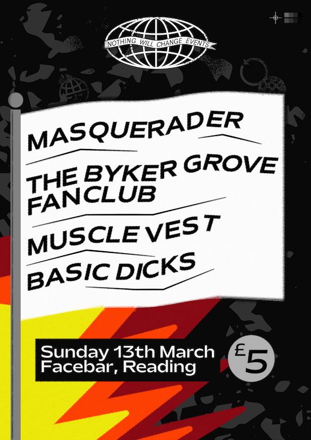 The poster for the Nothing Will Change Events gig on the 13th March. Presenting a line-up of Masquerader, The Byker Grove Fan Club, Muscle Vest and Basic Dicks, all on a white flag above jagged flames. The Facebar's address is also listed, with an entry price of five pounds.