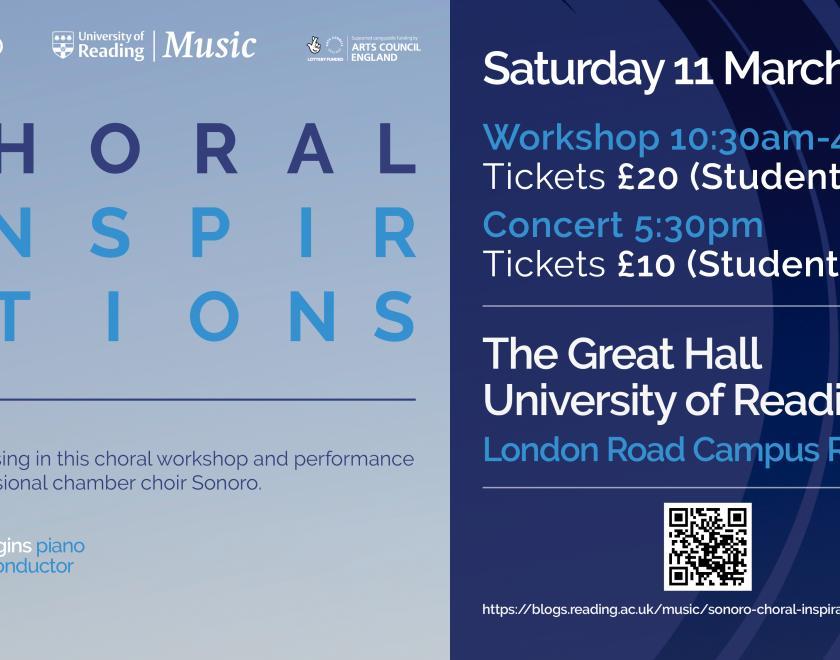 Light blue poster for Sonoro Choral Inspirations workshop by the University of Reading. Text: come and sing in this choral workshop and performance with professional chamber choir sonoro, Michael Higgins Piano, Neil Ferris Conductor. Saturday 11th March 2023, Workshop 10:30am - 4:30pm, Tickets £20 (students £10) Concert 5:30pm , tickets £10 (students £7). Location The Great Hall University of Reading London Road Campus RG1 5AQ